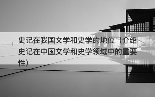 史记在我国文学和史学的地位（介绍史记在中国文学和史学领域中的重要性）