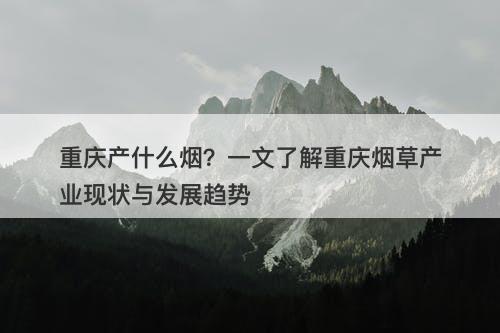 重庆产什么烟？一文了解重庆烟草产业现状与发展趋势