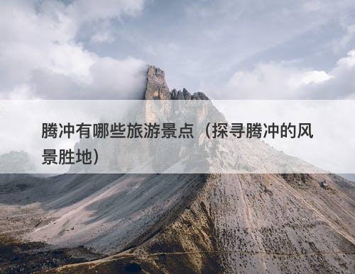 腾冲有哪些旅游景点（探寻腾冲的风景胜地）