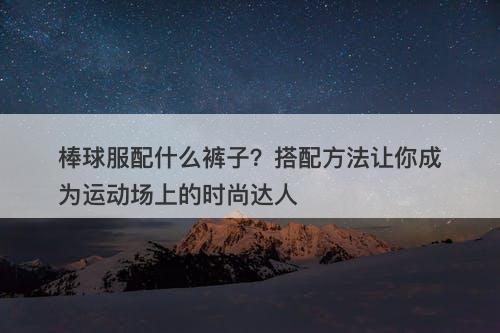棒球服配什么裤子？搭配方法让你成为运动场上的时尚达人