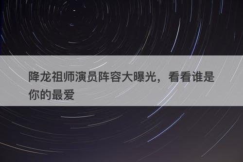降龙祖师演员阵容大曝光，看看谁是你的最爱