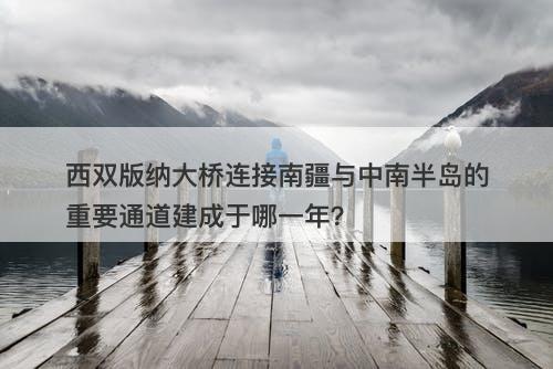 西双版纳大桥连接南疆与中南半岛的重要通道建成于哪一年？-图1