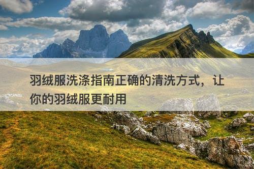 羽绒服洗涤指南正确的清洗方式，让你的羽绒服更耐用