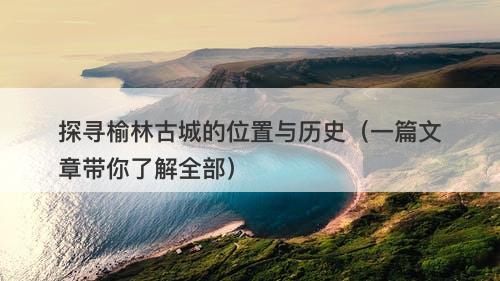 探寻榆林古城的位置与历史（一篇文章带你了解全部）