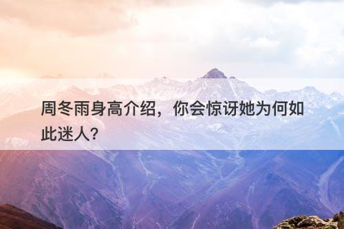 周冬雨身高介绍，你会惊讶她为何如此迷人？