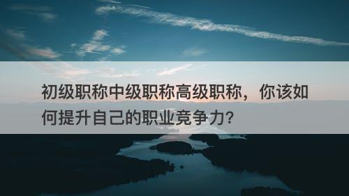 初级职称中级职称高级职称，你该如何提升自己的职业竞争力？