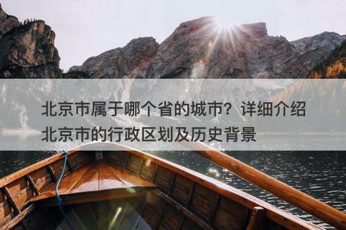 北京市属于哪个省的城市？详细介绍北京市的行政区划及历史背景