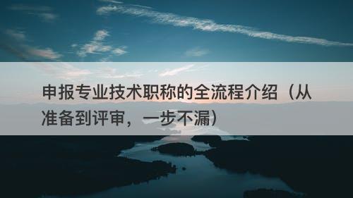 申报专业技术职称的全流程介绍（从准备到评审，一步不漏）