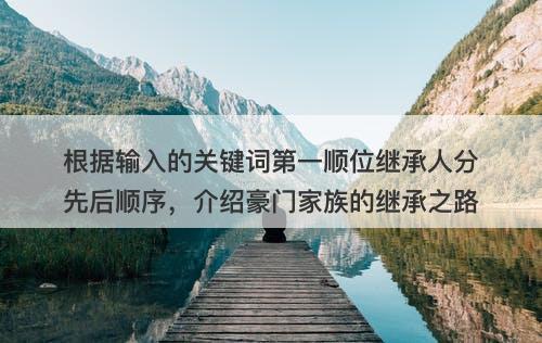 根据输入的关键词第一顺位继承人分先后顺序，介绍豪门家族的继承之路