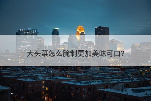 大头菜怎么腌制更加美味可口？