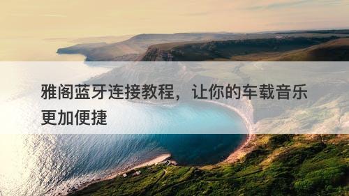 雅阁蓝牙连接教程，让你的车载音乐更加便捷