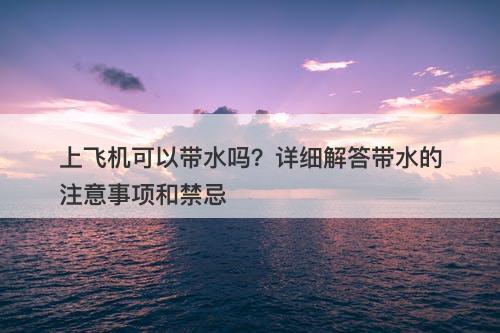 上飞机可以带水吗？详细解答带水的注意事项和禁忌