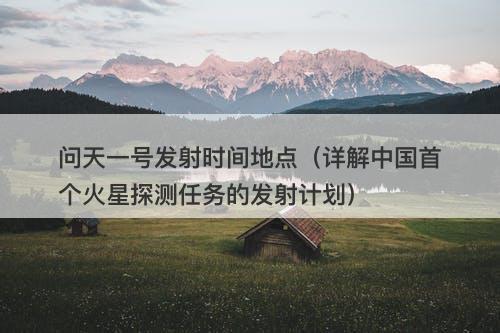 问天一号发射时间地点（详解中国首个火星探测任务的发射计划）