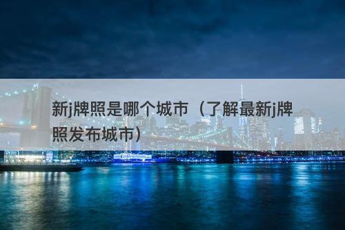 新j牌照是哪个城市（了解最新j牌照发布城市）