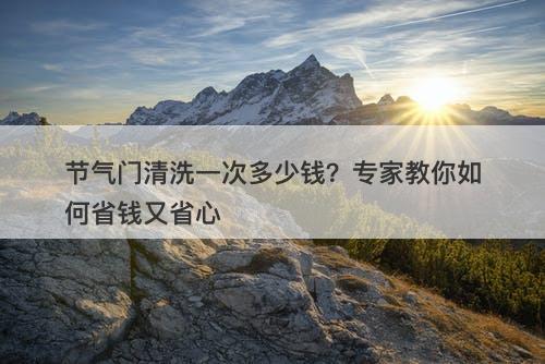 节气门清洗一次多少钱？专家教你如何省钱又省心