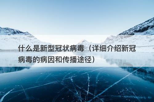什么是新型冠状病毒（详细介绍新冠病毒的病因和传播途径）