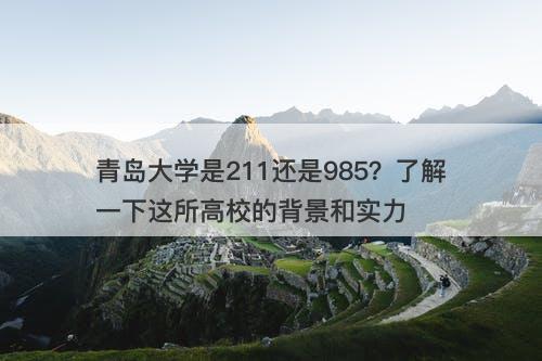 青岛大学是211还是985？了解一下这所高校的背景和实力