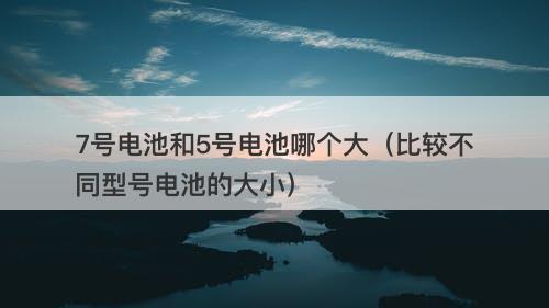 7号电池和5号电池哪个大（比较不同型号电池的大小）
