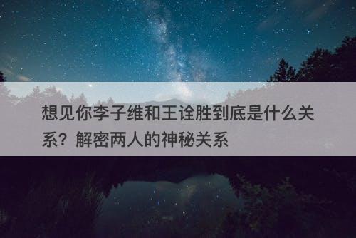 想见你李子维和王诠胜到底是什么关系？解密两人的神秘关系
