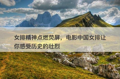 女排精神点燃荧屏，电影中国女排让你感受历史的壮烈