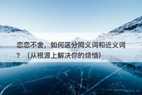 恋恋不舍，如何区分同义词和近义词？（从根源上解决你的烦恼）