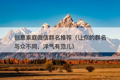 创意家庭微信群名推荐（让你的群名与众不同，洋气有范儿）