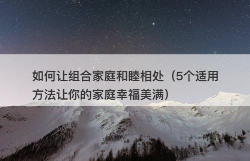如何让组合家庭和睦相处（5个适用方法让你的家庭幸福美满）