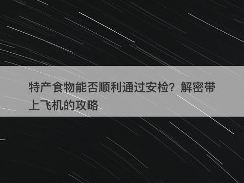 特产食物能否顺利通过安检？解密带上飞机的攻略