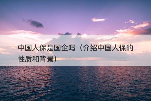 中国人保是国企吗（介绍中国人保的性质和背景）