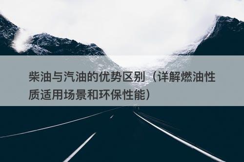 柴油与汽油的优势区别（详解燃油性质适用场景和环保性能）