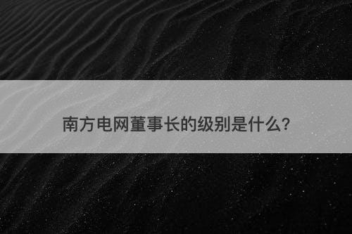 南方电网董事长的级别是什么？
