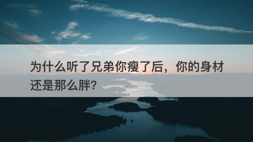 为什么听了兄弟你瘦了后，你的身材还是那么胖？