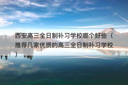 西安高三全日制补习学校哪个好些（推荐几家优质的高三全日制补习学校）