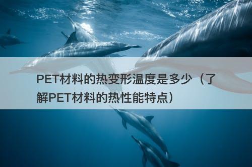 PET材料的热变形温度是多少（了解PET材料的热性能特点）