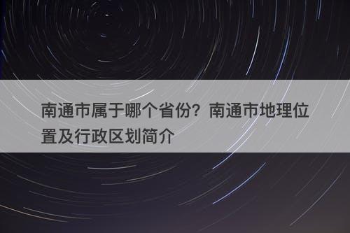 南通市属于哪个省份？南通市地理位置及行政区划简介