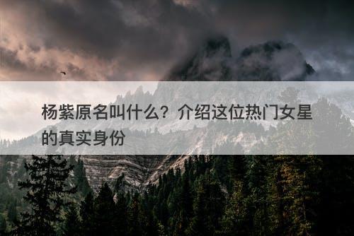杨紫原名叫什么？介绍这位热门女星的真实身份