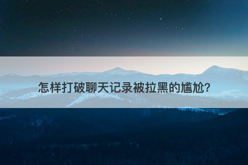 怎样打破聊天记录被拉黑的尴尬？