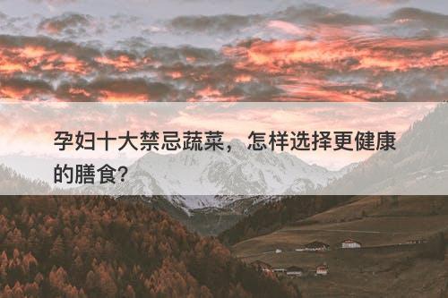 孕妇十大禁忌蔬菜，怎样选择更健康的膳食？