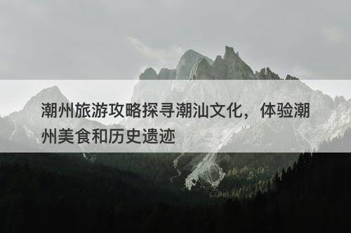 潮州旅游攻略探寻潮汕文化，体验潮州美食和历史遗迹