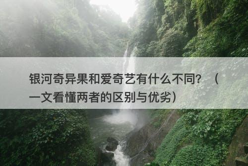 银河奇异果和爱奇艺有什么不同？（一文看懂两者的区别与优劣）
