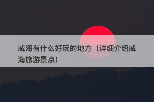 威海有什么好玩的地方（详细介绍威海旅游景点）