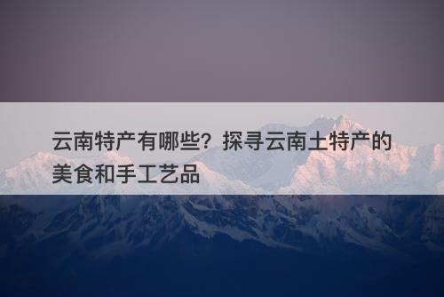 云南特产有哪些？探寻云南土特产的美食和手工艺品