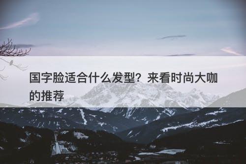 国字脸适合什么发型？来看时尚大咖的推荐