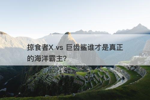 掠食者X vs 巨齿鲨谁才是真正的海洋霸主？