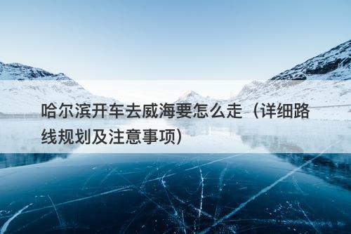 哈尔滨开车去威海要怎么走（详细路线规划及注意事项）-图1