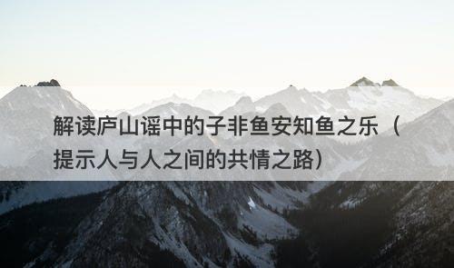 解读庐山谣中的子非鱼安知鱼之乐（提示人与人之间的共情之路）