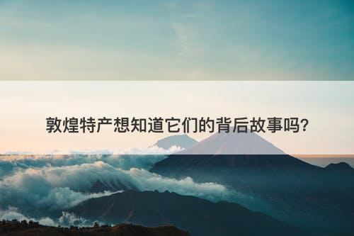 敦煌特产想知道它们的背后故事吗？