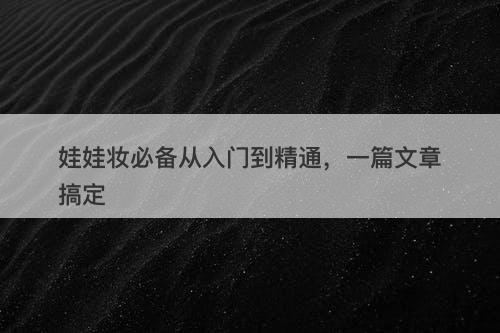 娃娃妆必备从入门到精通，一篇文章搞定