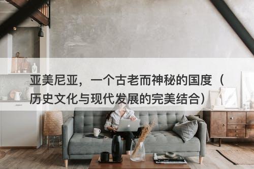 亚美尼亚，一个古老而神秘的国度（历史文化与现代发展的完美结合）-图1