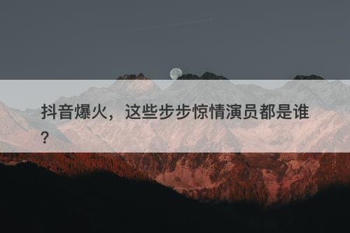 抖音爆火，这些步步惊情演员都是谁？